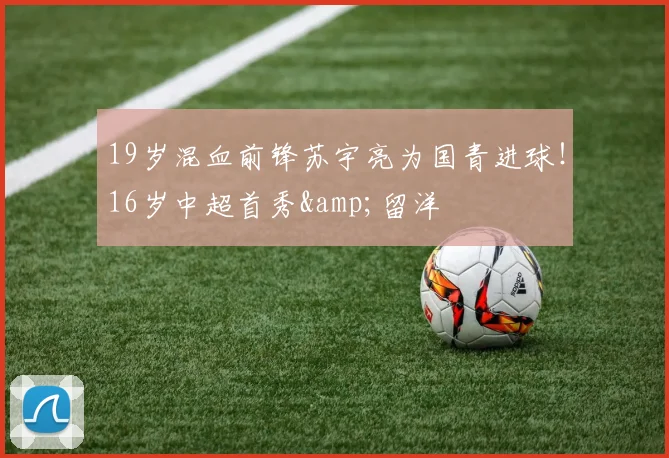 19岁混血前锋苏宇亮为国青进球！16岁中超首秀&留洋