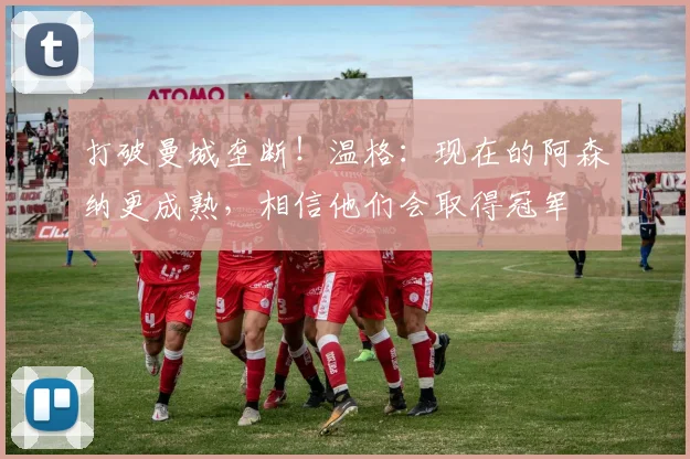 打破曼城垄断！温格：现在的阿森纳更成熟，相信他们会取得冠军