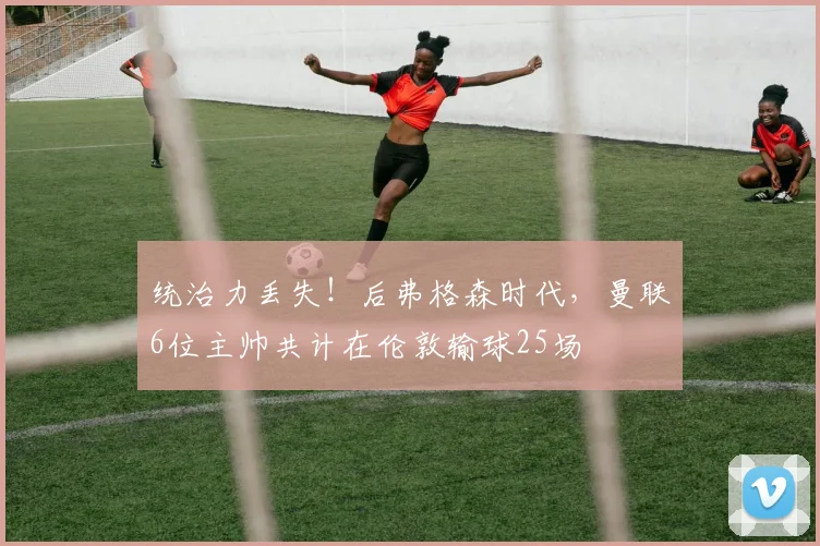 统治力丢失！后弗格森时代，曼联6位主帅共计在伦敦输球25场