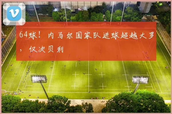 64球！内马尔国家队进球超越大罗，仅次贝利