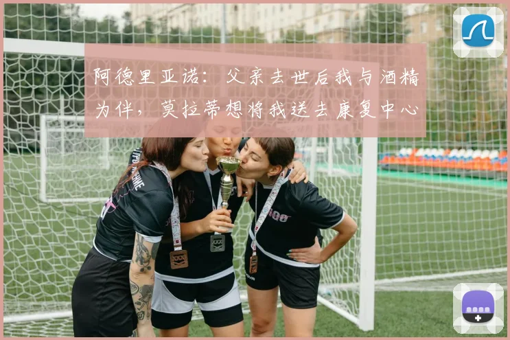 阿德里亚诺：父亲去世后我与酒精为伴，莫拉蒂想将我送去康复中心