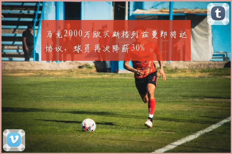 马竞2000万欧买断格列兹曼即将达协议，球员再次降薪30%