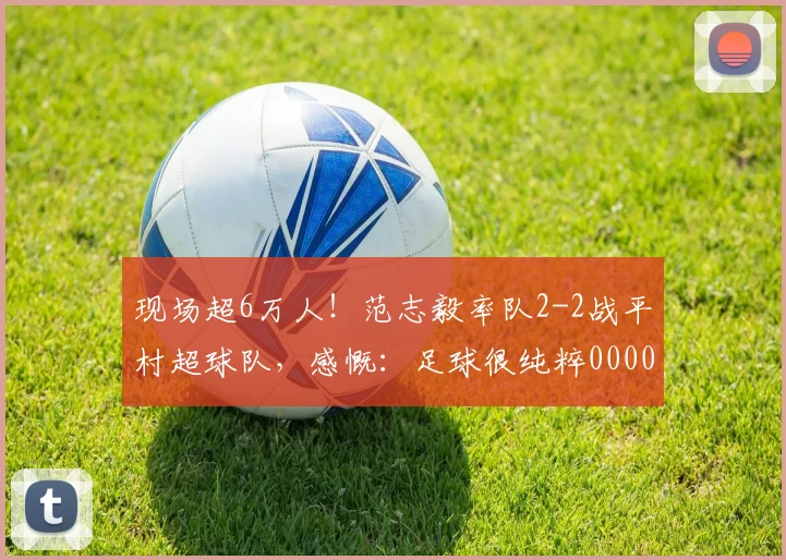 现场超6万人！范志毅率队2-2战平村超球队，感慨：足球很纯粹0000644