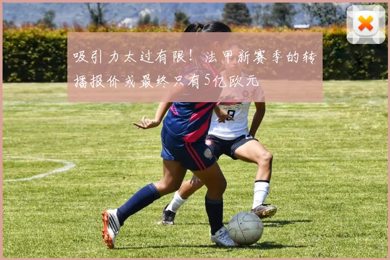 吸引力太过有限！法甲新赛季的转播报价或最终只有5亿欧元