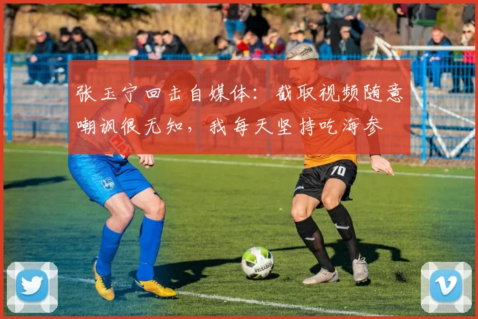 张玉宁回击自媒体：截取视频随意嘲讽很无知，我每天坚持吃海参