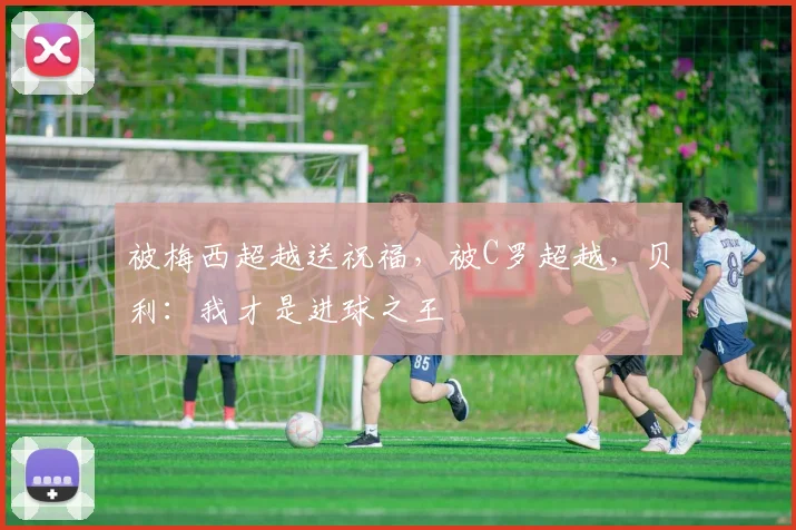 被梅西超越送祝福，被C罗超越，贝利：我才是进球之王