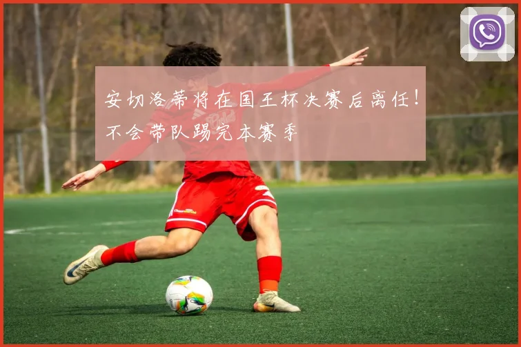 安切洛蒂将在国王杯决赛后离任！不会带队踢完本赛季