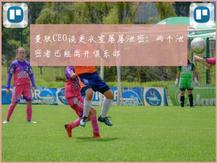 曼联CEO谈更衣室屡屡泄密：两个泄密者已经离开俱乐部