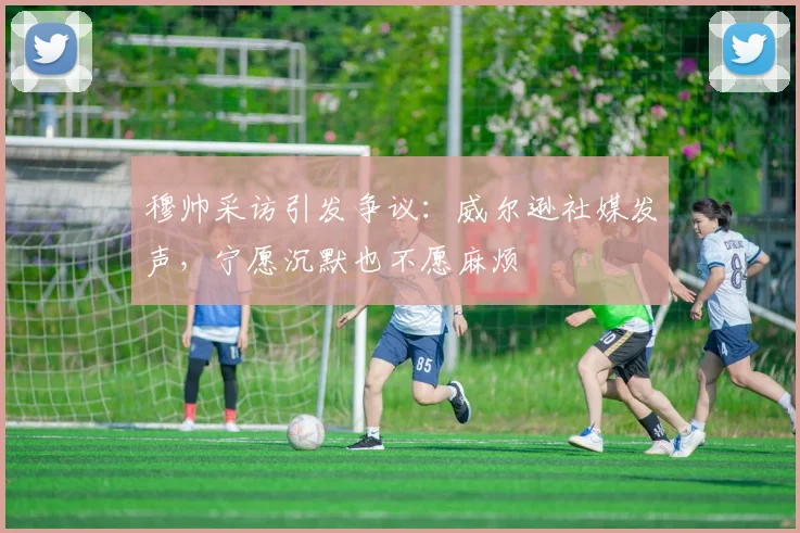 穆帅采访引发争议：威尔逊社媒发声，宁愿沉默也不愿麻烦