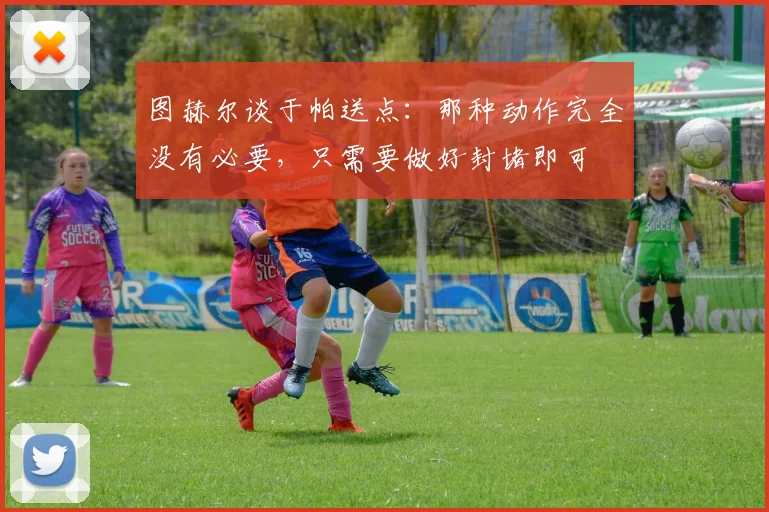 图赫尔谈于帕送点：那种动作完全没有必要，只需要做好封堵即可