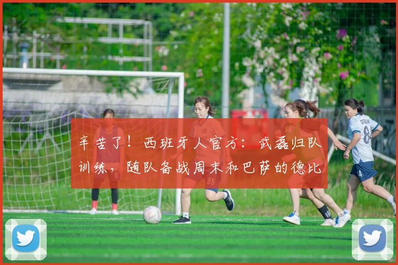 辛苦了！西班牙人官方：武磊归队训练，随队备战周末和巴萨的德比