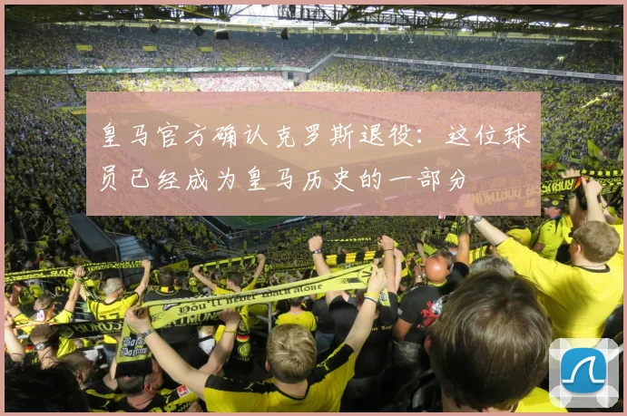 皇马官方确认克罗斯退役：这位球员已经成为皇马历史的一部分