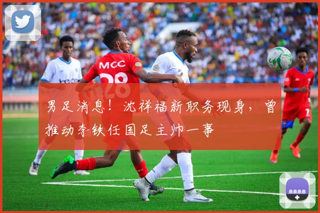 男足消息！沈祥福新职务现身，曾推动李铁任国足主帅一事