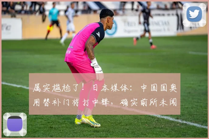 属实尴尬了！日本媒体：中国国奥用替补门将打中锋，确实前所未闻