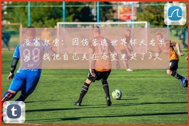 洛塞尔索：因伤落选世界杯大名单后，我把自己关在浴室里哭了3天