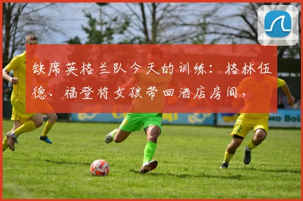 缺席英格兰队今天的训练：格林伍德、福登将女孩带回酒店房间，