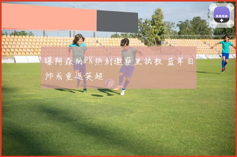 曝阿森纳PK热刺邀萨里执教 蓝军旧帅或重返英超