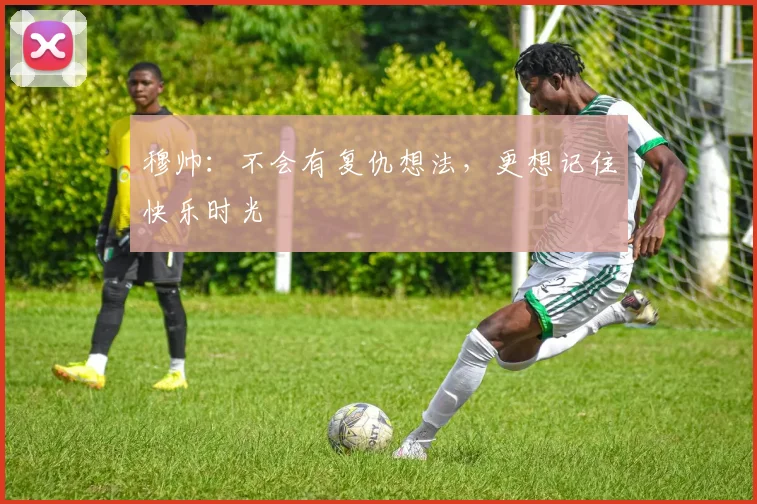 穆帅：不会有复仇想法，更想记住快乐时光