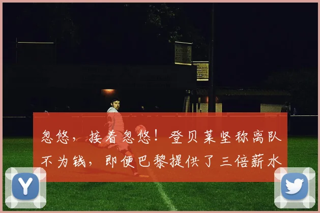 忽悠，接着忽悠！登贝莱坚称离队不为钱，即便巴黎提供了三倍薪水