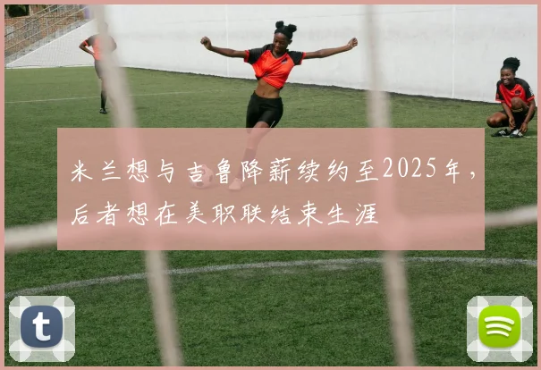 米兰想与吉鲁降薪续约至2025年，后者想在美职联结束生涯