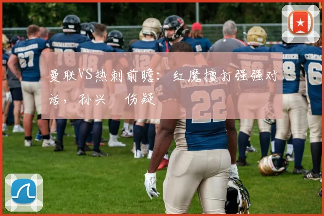 曼联VS热刺前瞻：红魔擅打强强对话，孙兴慜伤疑