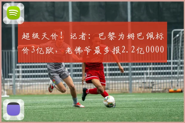 超级天价！记者：巴黎为姆巴佩标价3亿欧，老佛爷最多报2.2亿0000644