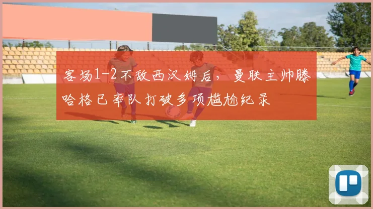 客场1-2不敌西汉姆后，曼联主帅滕哈格已率队打破多项尴尬纪录