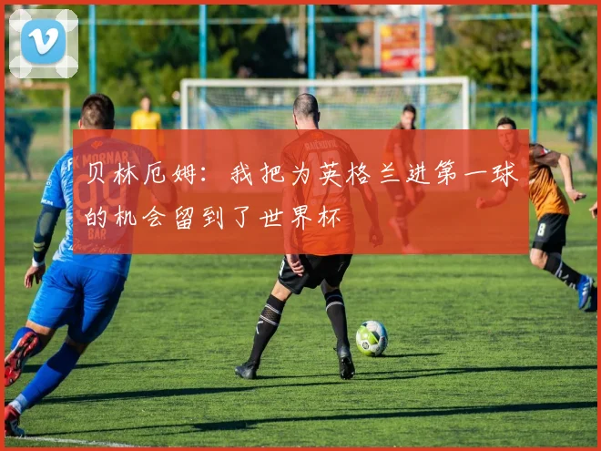 贝林厄姆：我把为英格兰进第一球的机会留到了世界杯