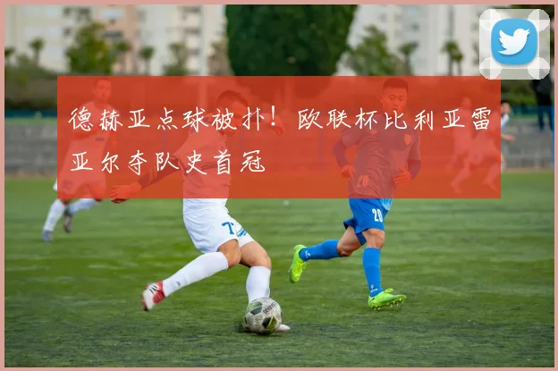 德赫亚点球被扑！欧联杯比利亚雷亚尔夺队史首冠