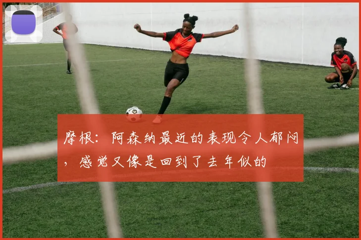 摩根：阿森纳最近的表现令人郁闷，感觉又像是回到了去年似的