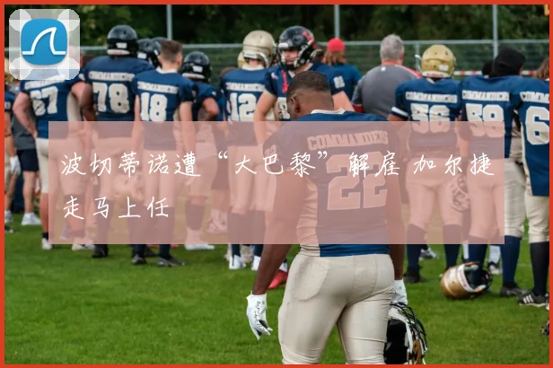 波切蒂诺遭“大巴黎”解雇 加尔捷走马上任