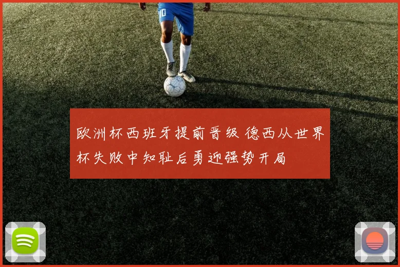 欧洲杯西班牙提前晋级 德西从世界杯失败中知耻后勇迎强势开局