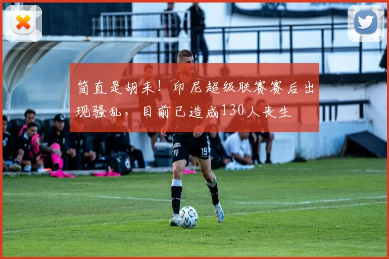 简直是胡来！印尼超级联赛赛后出现骚乱，目前已造成130人丧生