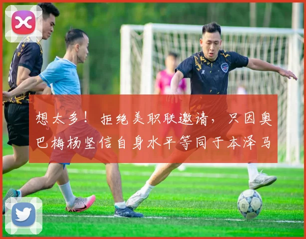 想太多！拒绝美职联邀请，只因奥巴梅杨坚信自身水平等同于本泽马