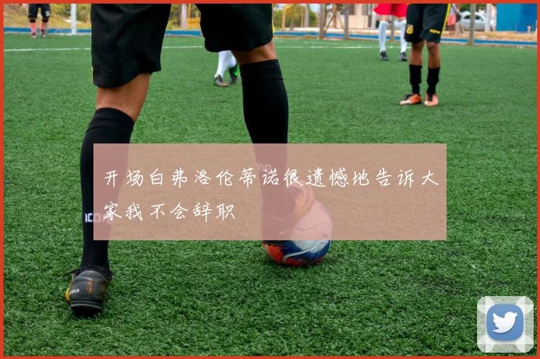开场白弗洛伦蒂诺很遗憾地告诉大家我不会辞职