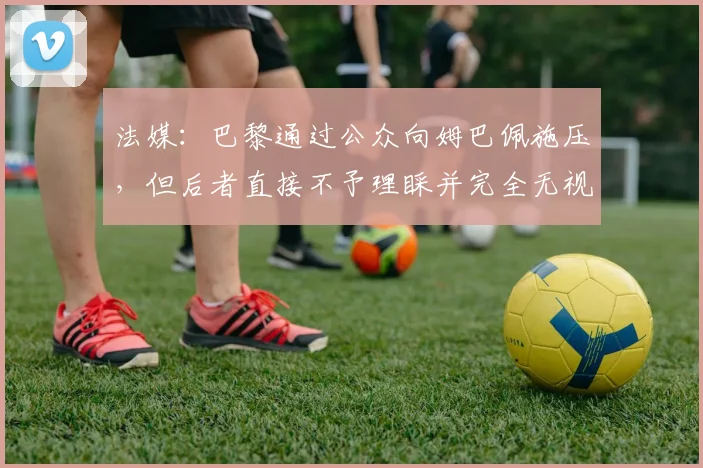 法媒：巴黎通过公众向姆巴佩施压，但后者直接不予理睬并完全无视