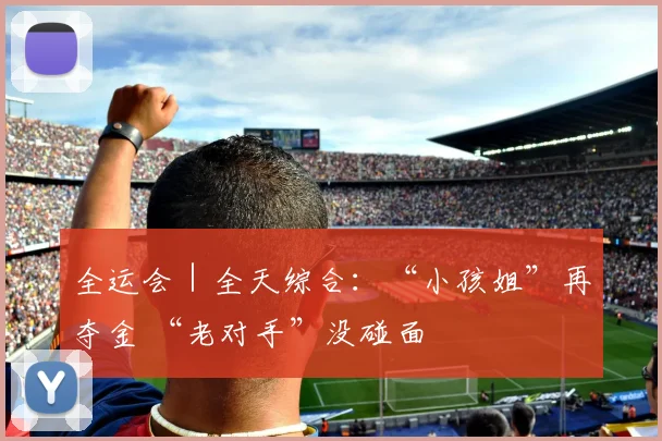 全运会｜全天综合：“小孩姐”再夺金 “老对手”没碰面