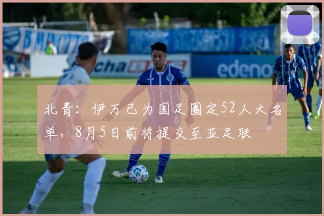 北青：伊万已为国足圈定52人大名单，8月5日前将提交至亚足联