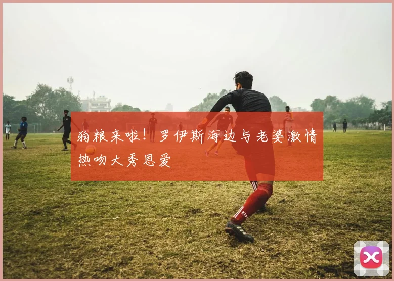 狗粮来啦！罗伊斯海边与老婆激情热吻大秀恩爱