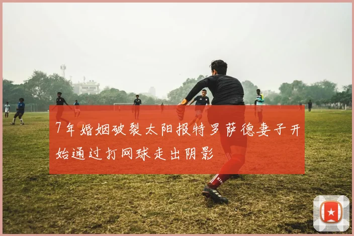 7年婚姻破裂太阳报特罗萨德妻子开始通过打网球走出阴影