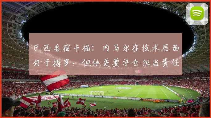 巴西名宿卡福：内马尔在技术层面好于梅罗，但他更要学会担当责任